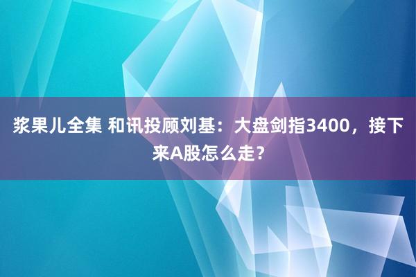 浆果儿全集 和讯投顾刘基：大盘剑指3400，接下来A股怎么走？