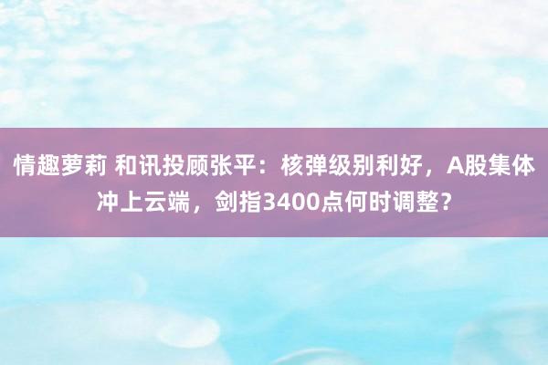 情趣萝莉 和讯投顾张平：核弹级别利好，A股集体冲上云端，剑指3400点何时调整？