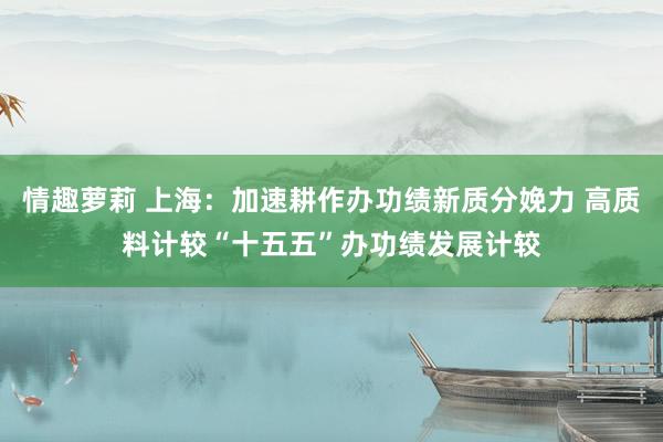 情趣萝莉 上海：加速耕作办功绩新质分娩力 高质料计较“十五五”办功绩发展计较
