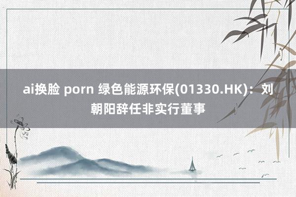 ai换脸 porn 绿色能源环保(01330.HK)：刘朝阳辞任非实行董事