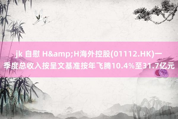 jk 自慰 H&H海外控股(01112.HK)一季度总收入按呈文基准按年飞腾10.4%至31.7亿元